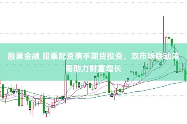 股票金融 股票配资携手期货投资，双市场联动策略助力财富增长