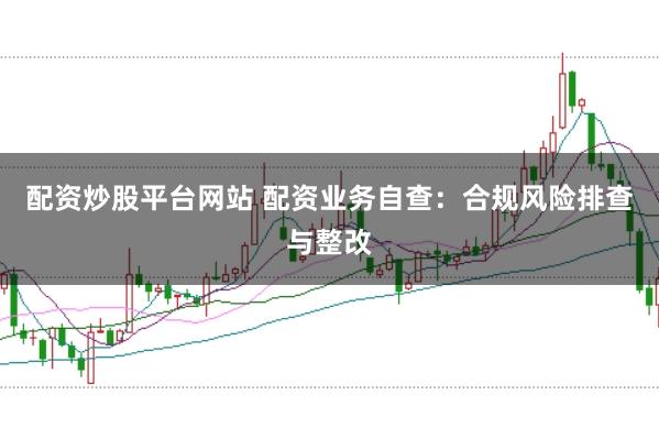 配资炒股平台网站 配资业务自查：合规风险排查与整改