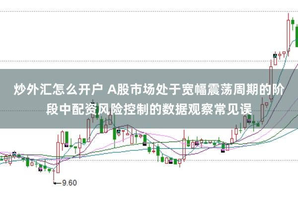 炒外汇怎么开户 A股市场处于宽幅震荡周期的阶段中配资风险控制的数据观察常见误